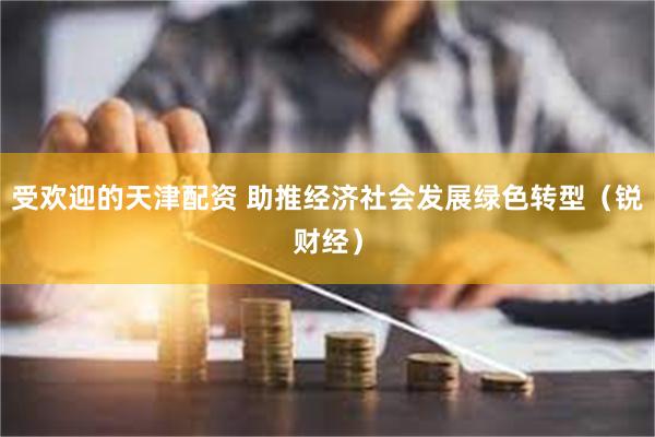 受欢迎的天津配资 助推经济社会发展绿色转型（锐财经）