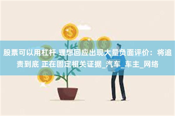 股票可以用杠杆 理想回应出现大量负面评价：将追责到底 正在固定相关证据_汽车_车主_网络