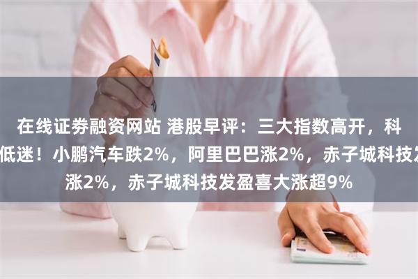 在线证劵融资网站 港股早评：三大指数高开，科技股普涨汽车股低迷！小鹏汽车跌2%，阿里巴巴涨2%，赤子城科技发盈喜大涨超9%