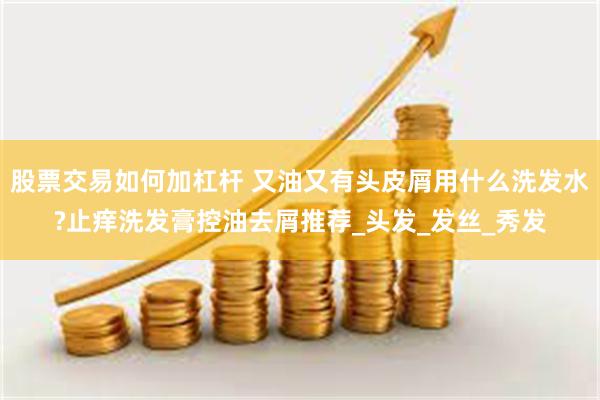 股票交易如何加杠杆 又油又有头皮屑用什么洗发水?止痒洗发膏控油去屑推荐_头发_发丝_秀发