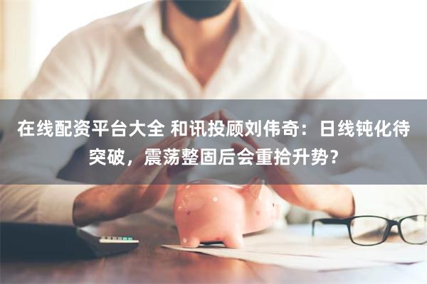 在线配资平台大全 和讯投顾刘伟奇：日线钝化待突破，震荡整固后会重拾升势？
