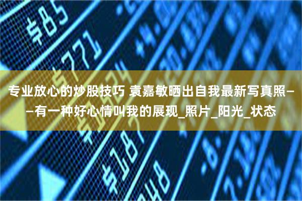 专业放心的炒股技巧 袁嘉敏晒出自我最新写真照——有一种好心情叫我的展现_照片_阳光_状态