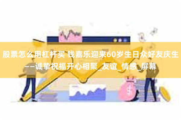 股票怎么用杠杆买 钱嘉乐迎来60岁生日众好友庆生——诚挚祝福开心相聚_友谊_情感_屏幕