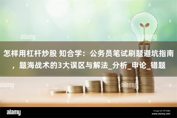 怎样用杠杆炒股 知合学：公务员笔试刷题避坑指南，题海战术的3大误区与解法_分析_申论_错题