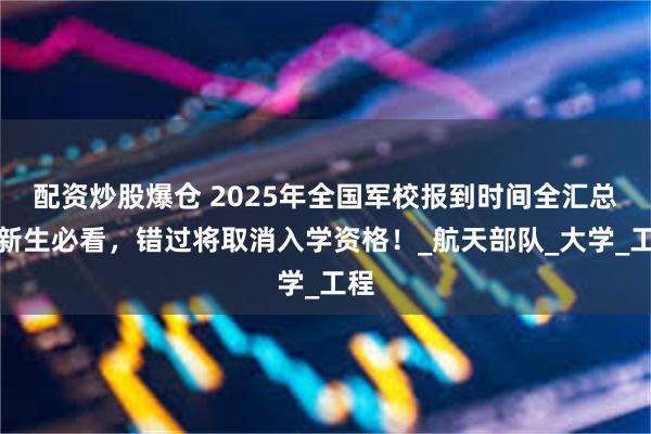 配资炒股爆仓 2025年全国军校报到时间全汇总！新生必看，错过将取消入学资格！_航天部队_大学_工程