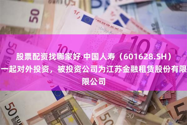 股票配资找哪家好 中国人寿（601628.SH）新增一起对外投资，被投资公司为江苏金融租赁股份有限公司