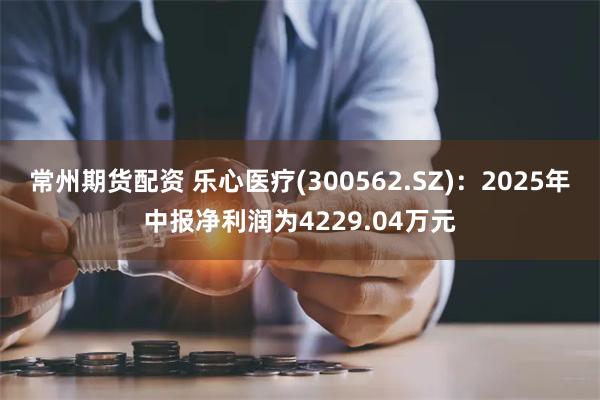 常州期货配资 乐心医疗(300562.SZ)：2025年中报净利润为4229.04万元