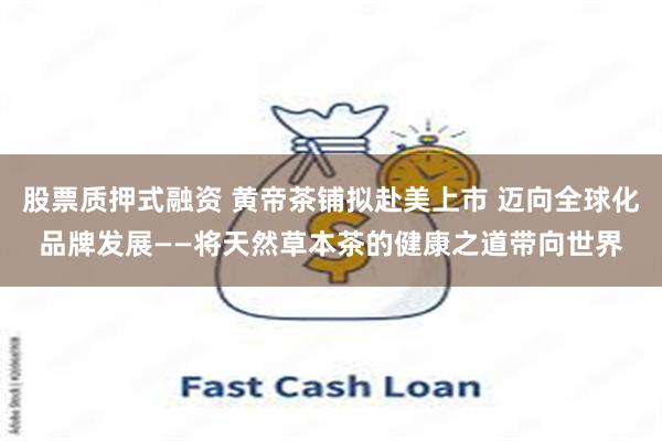 股票质押式融资 黄帝茶铺拟赴美上市 迈向全球化品牌发展——将天然草本茶的健康之道带向世界