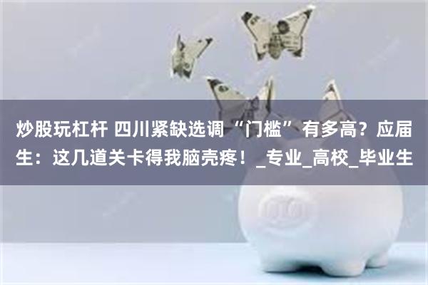 炒股玩杠杆 四川紧缺选调 “门槛” 有多高？应届生：这几道关卡得我脑壳疼！_专业_高校_毕业生
