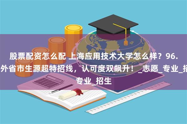 股票配资怎么配 上海应用技术大学怎么样？96.8%外省市生源超特招线，认可度双飙升！_志愿_专业_招生