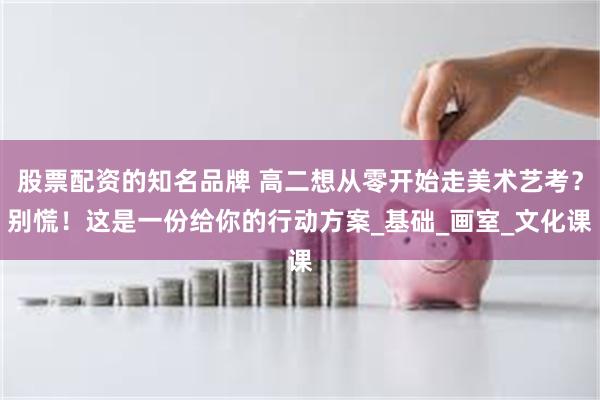 股票配资的知名品牌 高二想从零开始走美术艺考？别慌！这是一份给你的行动方案_基础_画室_文化课