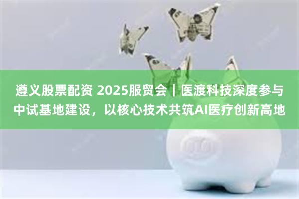 遵义股票配资 2025服贸会｜医渡科技深度参与中试基地建设，以核心技术共筑AI医疗创新高地