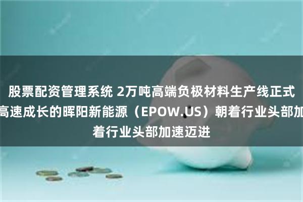 股票配资管理系统 2万吨高端负极材料生产线正式开工，高速成长的晖阳新能源（EPOW.US）朝着行业头部加速迈进