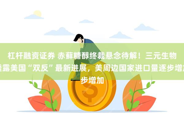 杠杆融资证券 赤藓糖醇终裁悬念待解!三元生物透露美国“双反”最新进展,美周边国家进口量逐步增加